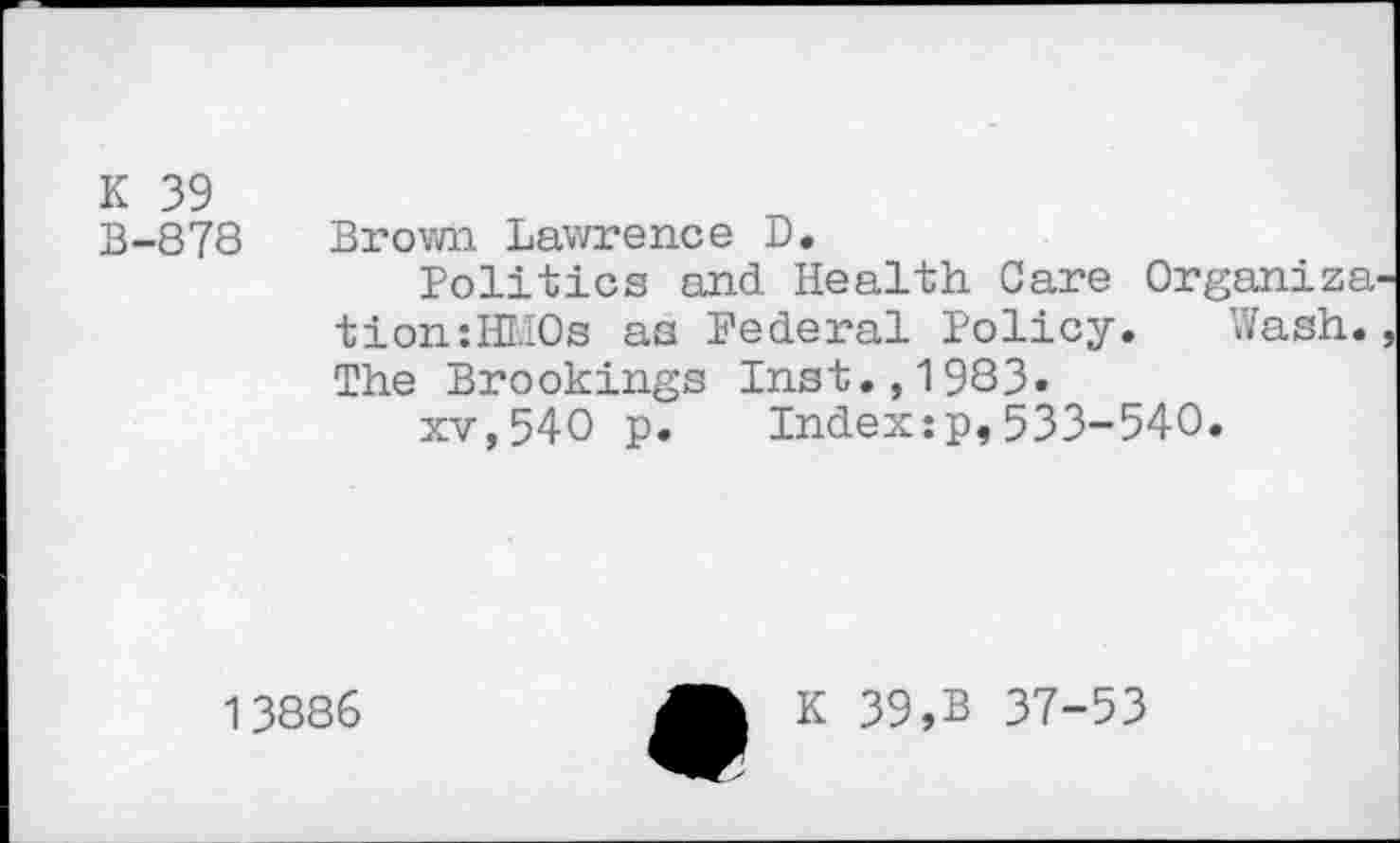 ﻿K 39
B-878 Brown Lawrence D.
Politics and Health Care Organize tion:HMOs as Federal Policy. Wash. The Brookings Inst.,1983»
xv,540 p. Index:p,533-540.
13886
K 39,B 37-53